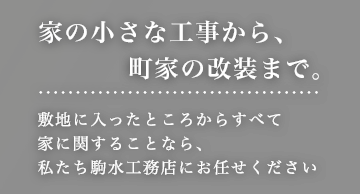 家の小さな工事から、町家の改装まで。敷地に入ったところからすべて家に関することなら、私たち駒水工務店にお任せください